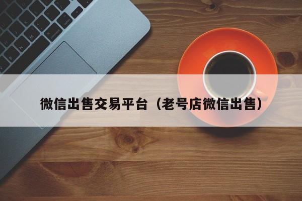 微信出售交易平台（老号店微信出售）