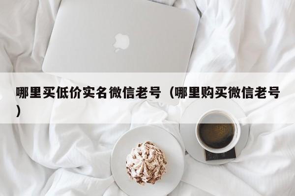 哪里买低价实名微信老号（哪里购买微信老号）