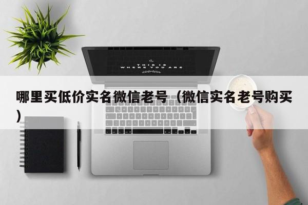 哪里买低价实名微信老号(微信实名老号购买)