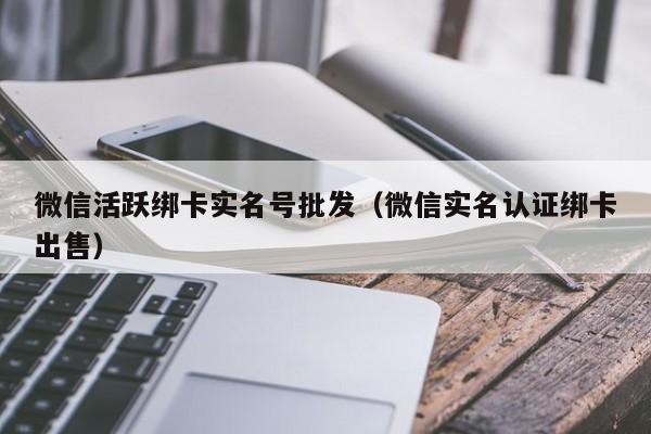 微信活跃绑卡实名号批发（微信实名认证绑卡出售）