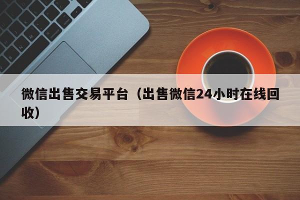 微信出售交易平台（出售微信24小时在线回收）