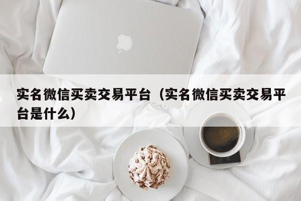 实名微信买卖交易平台（实名微信买卖交易平台是什么）