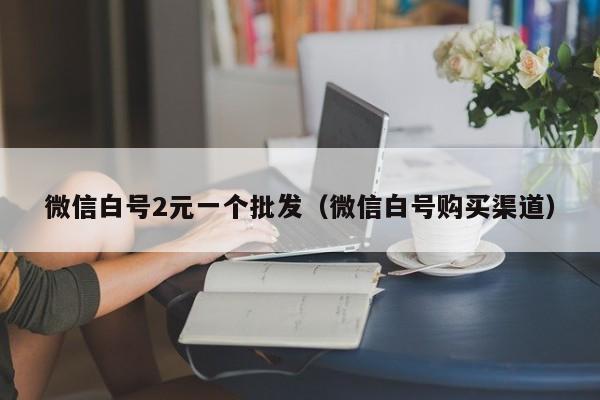 微信白号2元一个批发（微信白号购买渠道）