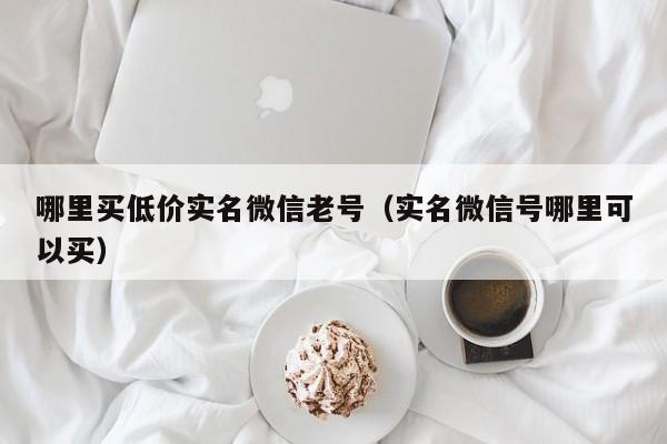 哪里买低价实名微信老号(实名微信号哪里可以买)