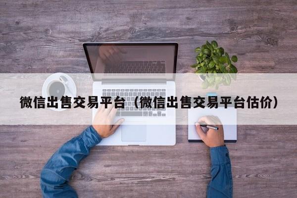 微信出售交易平台（微信出售交易平台估价）