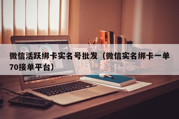 微信活跃绑卡实名号批发（微信实名绑卡一单70接单平台）