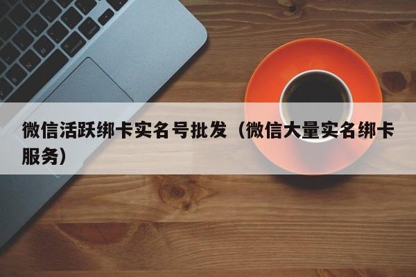 微信活跃绑卡实名号批发（微信大量实名绑卡服务）