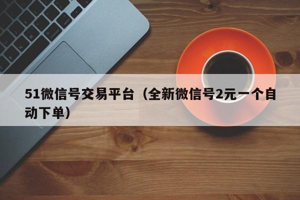 51微信号交易平台（全新微信号2元一个自动下单）