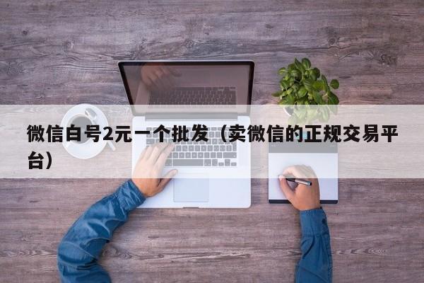 微信白号2元一个批发（卖微信的正规交易平台）