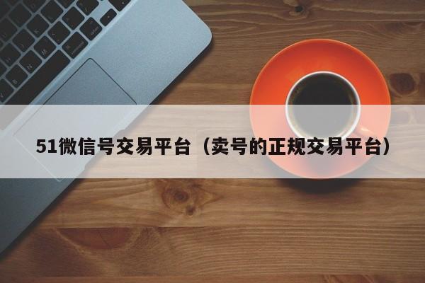 51微信号交易平台（卖号的正规交易平台）
