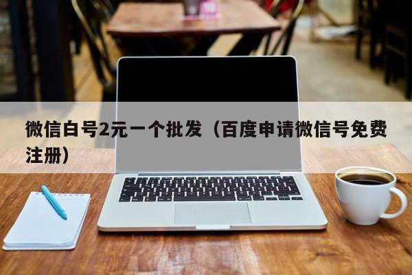 微信白号2元一个批发（百度申请微信号免费注册）