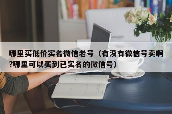哪里买低价实名微信老号（有没有微信号卖啊?哪里可以买到已实名的微信号）