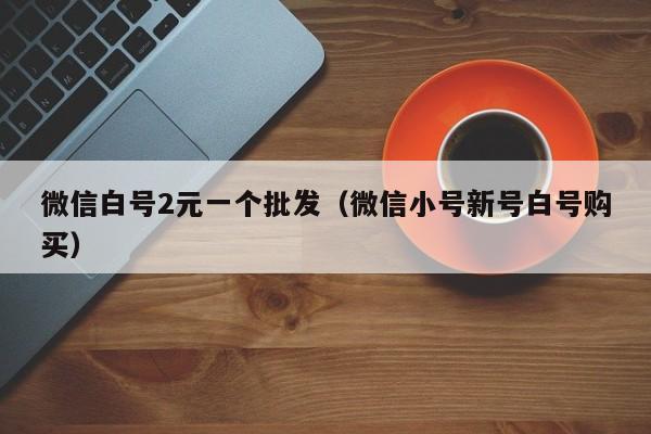 微信白号2元一个批发(微信小号新号白号购买)