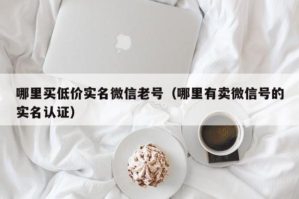 哪里买低价实名微信老号(哪里有卖微信号的实名认证)