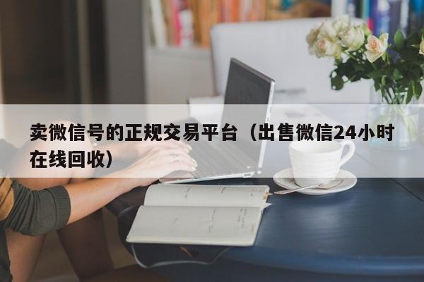卖微信号的正规交易平台(出售微信24小时在线回收)